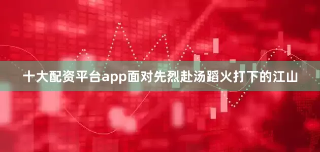 十大配资平台app面对先烈赴汤蹈火打下的江山