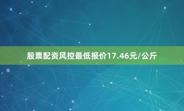 股票配资风控最低报价17.46元/公斤