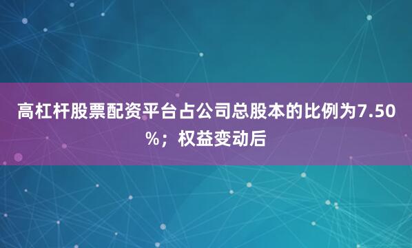 高杠杆股票配资平台占公司总股本的比例为7.50%；权益变动后