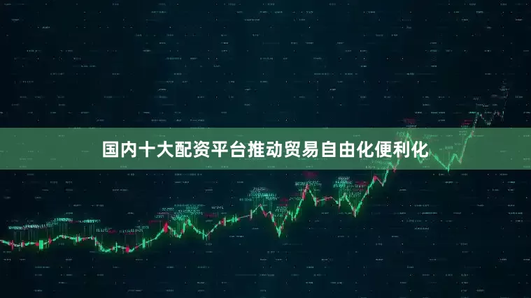 国内十大配资平台推动贸易自由化便利化