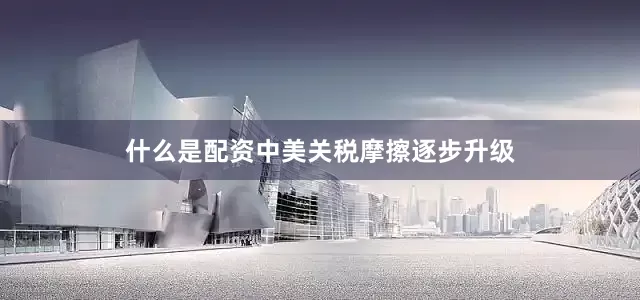 什么是配资中美关税摩擦逐步升级