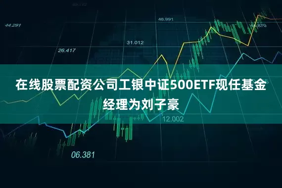 在线股票配资公司工银中证500ETF现任基金经理为刘子豪