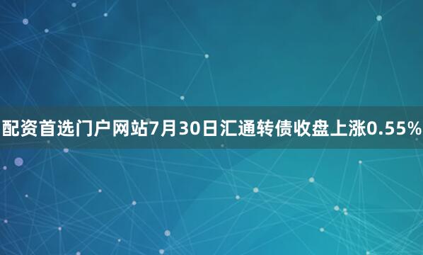 配资首选门户网站7月30日汇通转债收盘上涨0.55%