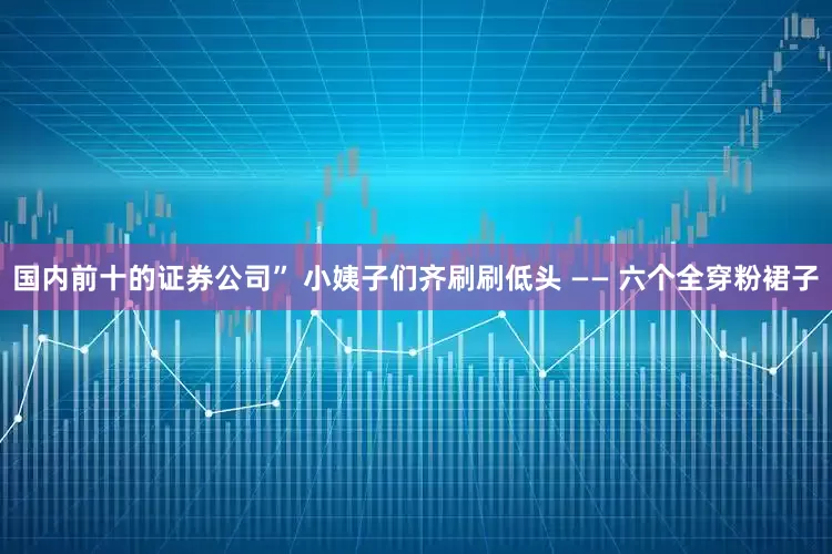 国内前十的证券公司” 小姨子们齐刷刷低头 —— 六个全穿粉裙子
