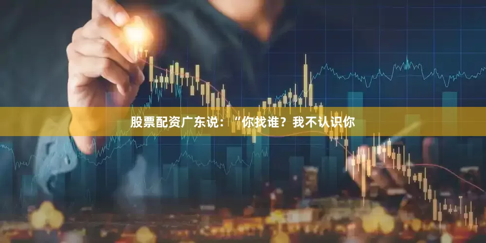 股票配资广东说：“你找谁？我不认识你