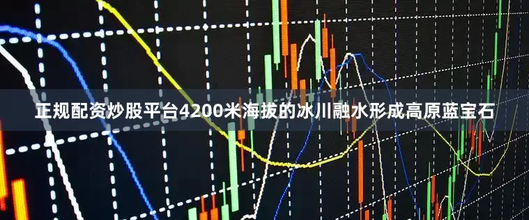 正规配资炒股平台4200米海拔的冰川融水形成高原蓝宝石