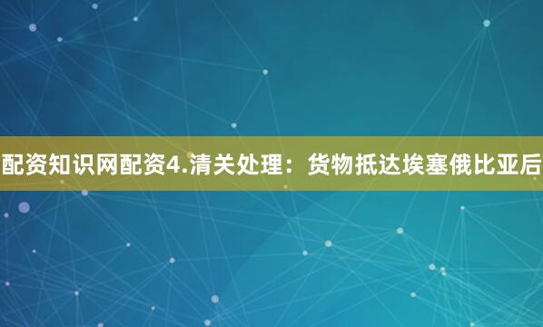 配资知识网配资4.清关处理：货物抵达埃塞俄比亚后